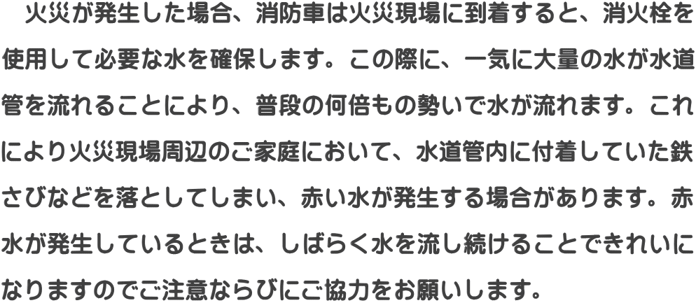   火災が発生した場合、消防車は火災現場に到着すると、消火栓を  使用して必要な水を確保します。この際に、一気に大量の水が水道  管を流れることにより、普段の何倍もの勢いで水が流れます。これ  により火災現場周辺のご家庭において、水道管内に付着していた鉄  さびなどを落としてしまい、赤い水が発生する場合があります。赤  水が発生しているときは、しばらく水を流し続けることできれいに  なりますのでご注意ならびにご協力をお願いします。